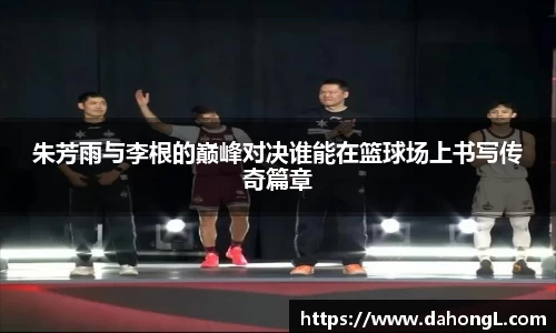 朱芳雨与李根的巅峰对决谁能在篮球场上书写传奇篇章