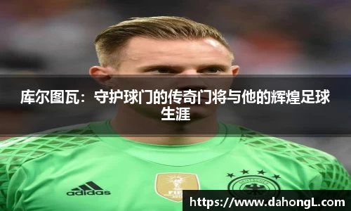 库尔图瓦：守护球门的传奇门将与他的辉煌足球生涯