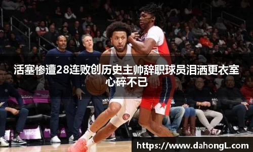 活塞惨遭28连败创历史主帅辞职球员泪洒更衣室心碎不已
