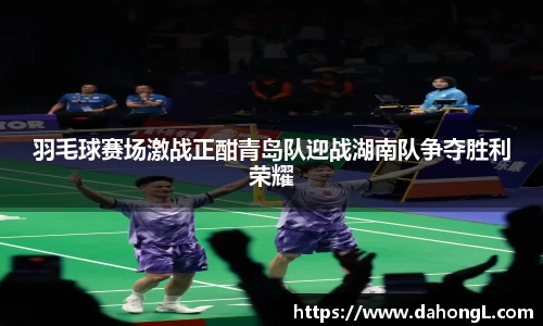羽毛球赛场激战正酣青岛队迎战湖南队争夺胜利荣耀